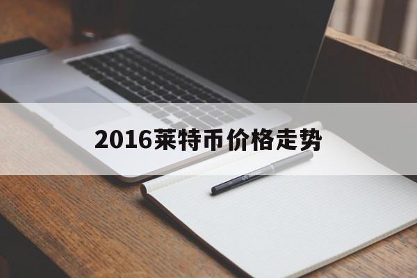 2016莱特币价格走势(2016莱特币价格走势图表)